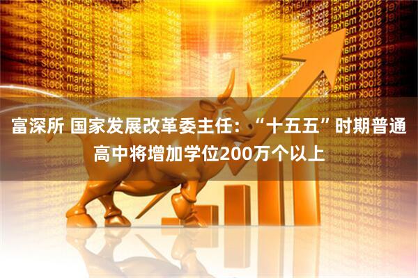 富深所 国家发展改革委主任：“十五五”时期普通高中将增加学位200万个以上