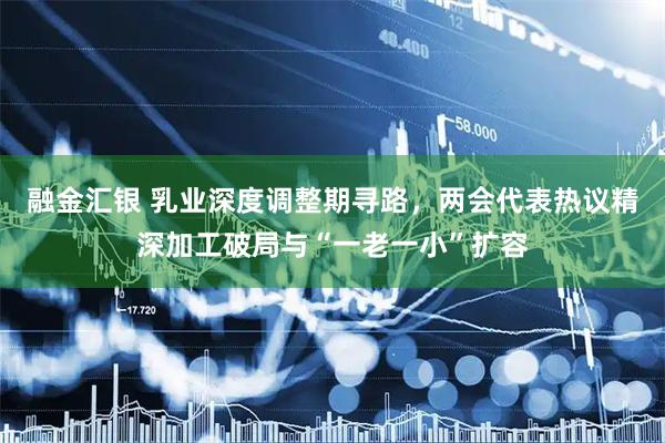 融金汇银 乳业深度调整期寻路，两会代表热议精深加工破局与“一老一小”扩容