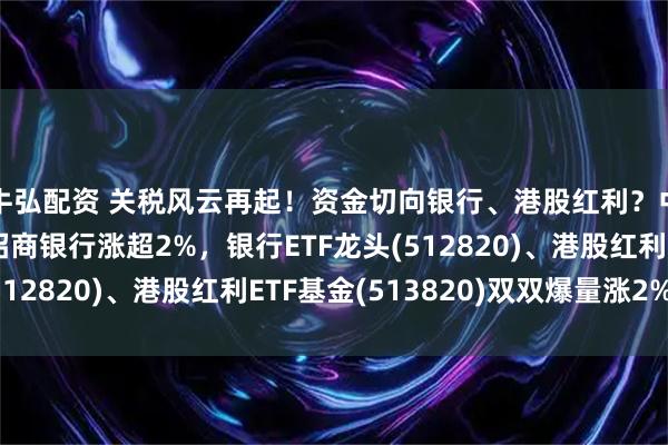 牛弘配资 关税风云再起！资金切向银行、港股红利？中远海控涨超3%，招商银行涨超2%，银行ETF龙头(512820)、港股红利ETF基金(513820)双双爆量涨2%！
