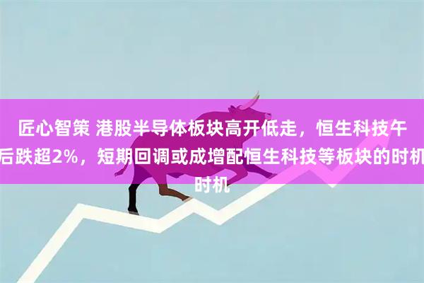 匠心智策 港股半导体板块高开低走，恒生科技午后跌超2%，短期回调或成增配恒生科技等板块的时机
