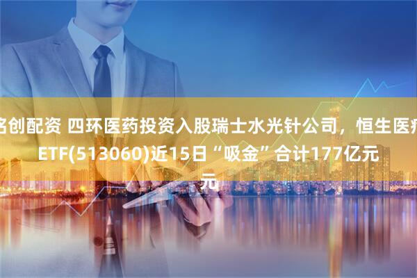 铭创配资 四环医药投资入股瑞士水光针公司，恒生医疗ETF(513060)近15日“吸金”合计177亿元