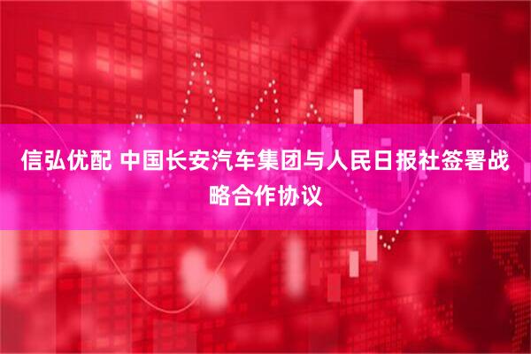 信弘优配 中国长安汽车集团与人民日报社签署战略合作协议