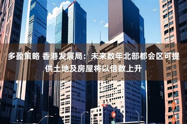 多盈策略 香港发展局：未来数年北部都会区可提供土地及房屋将以倍数上升