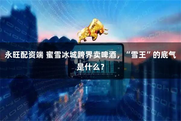 永旺配资端 蜜雪冰城跨界卖啤酒，“雪王”的底气是什么？
