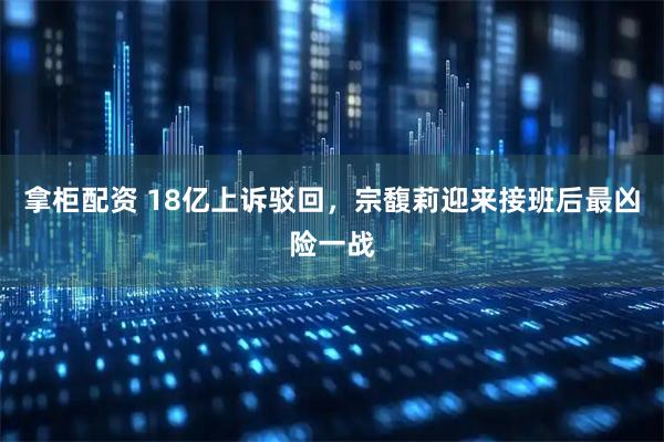 拿柜配资 18亿上诉驳回，宗馥莉迎来接班后最凶险一战