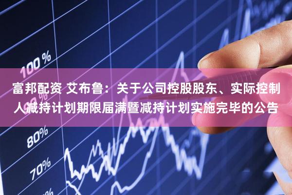 富邦配资 艾布鲁：关于公司控股股东、实际控制人减持计划期限届满暨减持计划实施完毕的公告