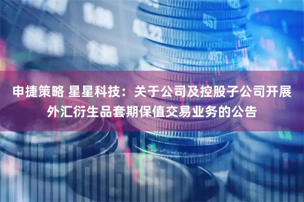 申捷策略 星星科技：关于公司及控股子公司开展外汇衍生品套期保值交易业务的公告