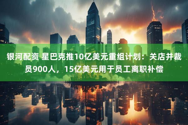 银河配资 星巴克推10亿美元重组计划：关店并裁员900人，15亿美元用于员工离职补偿
