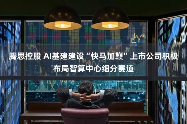 腾思控股 AI基建建设“快马加鞭”上市公司积极布局智算中心细分赛道
