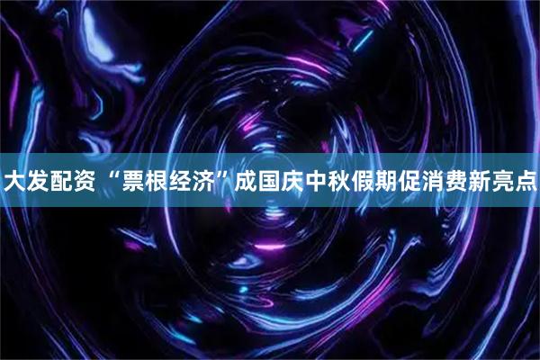 大发配资 “票根经济”成国庆中秋假期促消费新亮点