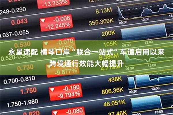 永星速配 横琴口岸“联合一站式”车道启用以来跨境通行效能大幅提升