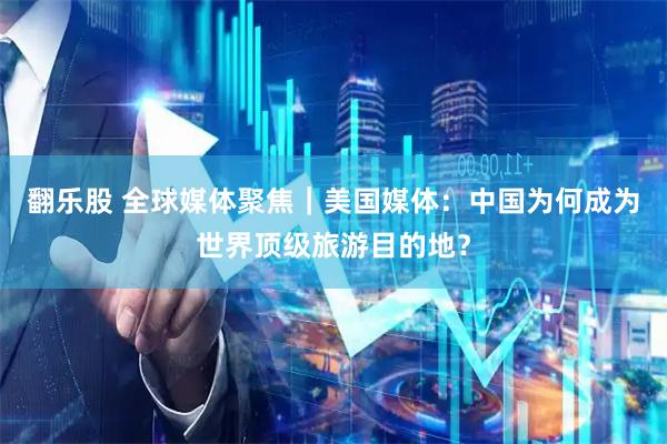翻乐股 全球媒体聚焦｜美国媒体：中国为何成为世界顶级旅游目的地？