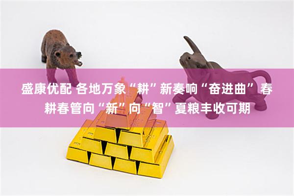 盛康优配 各地万象“耕”新奏响“奋进曲” 春耕春管向“新”向“智”夏粮丰收可期
