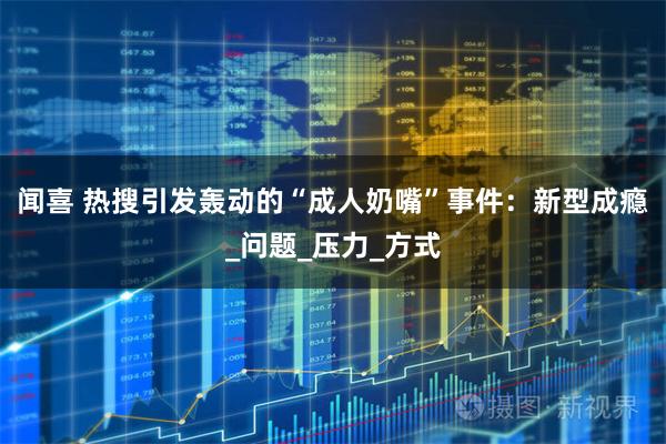 闻喜 热搜引发轰动的“成人奶嘴”事件：新型成瘾_问题_压力_方式