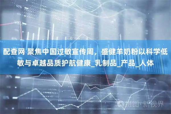 配查网 聚焦中国过敏宣传周，盛健羊奶粉以科学低敏与卓越品质护航健康_乳制品_产品_人体