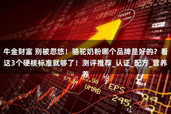 牛金财富 别被忽悠！骆驼奶粉哪个品牌是好的？看这3个硬核标准就够了！测评推荐_认证_配方_营养