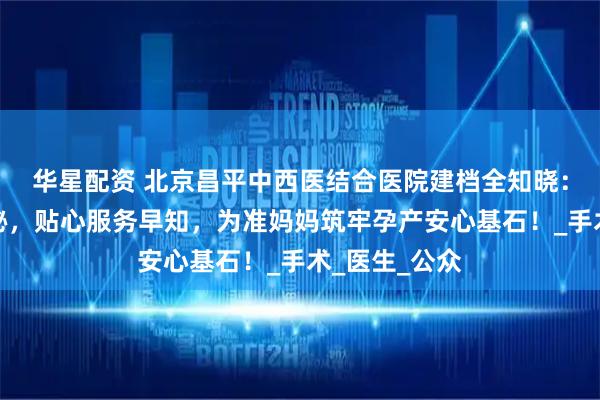 华星配资 北京昌平中西医结合医院建档全知晓：关键步骤揭秘，贴心服务早知，为准妈妈筑牢孕产安心基石！_手术_医生_公众