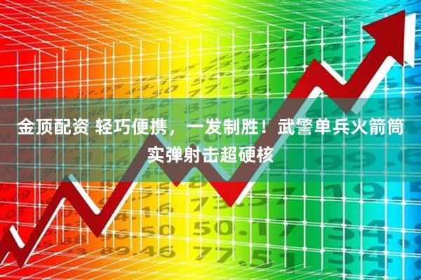 金顶配资 轻巧便携，一发制胜！武警单兵火箭筒实弹射击超硬核
