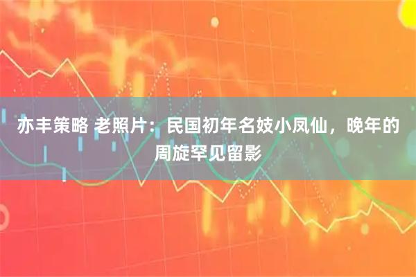 亦丰策略 老照片：民国初年名妓小凤仙，晚年的周旋罕见留影