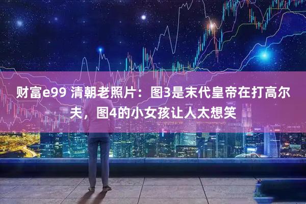 财富e99 清朝老照片：图3是末代皇帝在打高尔夫，图4的小女孩让人太想笑