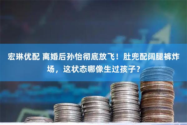 宏琳优配 离婚后孙怡彻底放飞！肚兜配阔腿裤炸场，这状态哪像生过孩子？