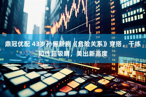 鼎冠优配 43岁孙俪新剧《危险关系》穿搭，干练知性超吸睛，美出新高度