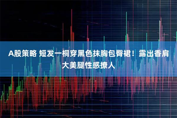 A股策略 短发一桐穿黑色抹胸包臀裙！露出香肩大美腿性感撩人