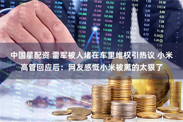 中国星配资 雷军被人堵在车里维权引热议 小米高管回应后：网友感慨小米被黑的太狠了