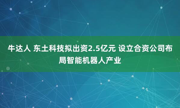 牛达人 东土科技拟出资2.5亿元 设立合资公司布局智能机器人产业