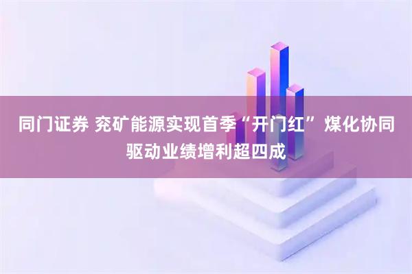 同门证券 兖矿能源实现首季“开门红” 煤化协同驱动业绩增利超四成