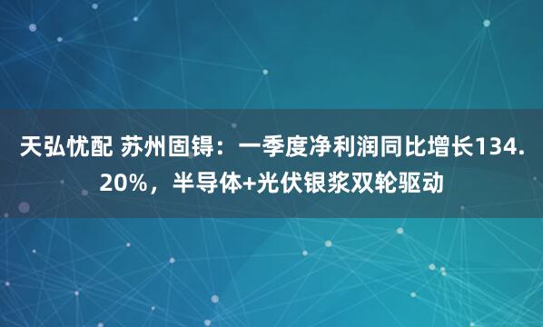 天弘忧配 苏州固锝：一季度净利润同比增长134.20%，半导体+光伏银浆双轮驱动