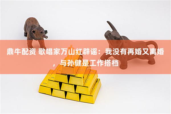鼎牛配资 歌唱家万山红辟谣：我没有再婚又离婚，与孙健是工作搭档