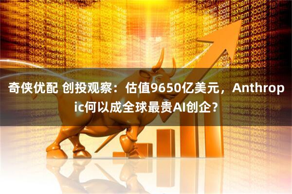 奇侠优配 创投观察：估值9650亿美元，Anthropic何以成全球最贵AI创企？