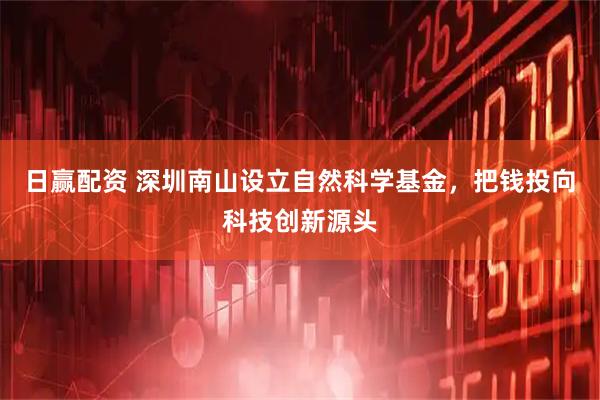 日赢配资 深圳南山设立自然科学基金，把钱投向科技创新源头