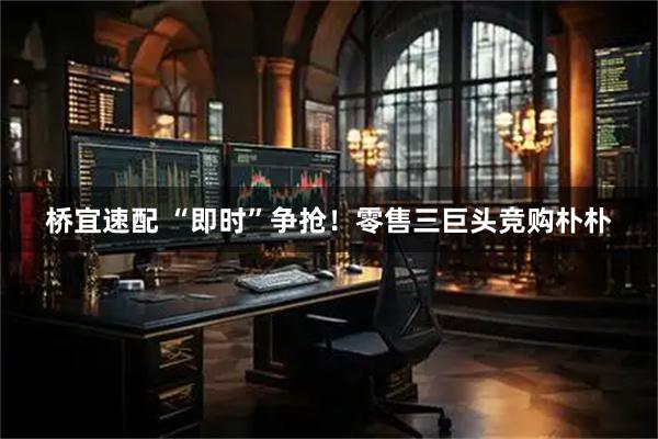 桥宜速配 “即时”争抢！零售三巨头竞购朴朴