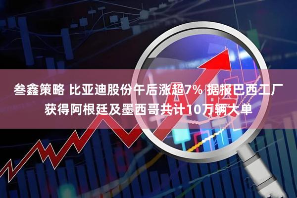 叁鑫策略 比亚迪股份午后涨超7% 据报巴西工厂获得阿根廷及墨西哥共计10万辆大单